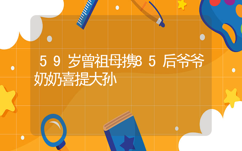 59岁曾祖母携85后爷爷奶奶喜提大孙插图
