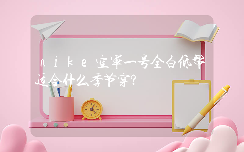 nike空军一号全白低帮适合什么季节穿？插图