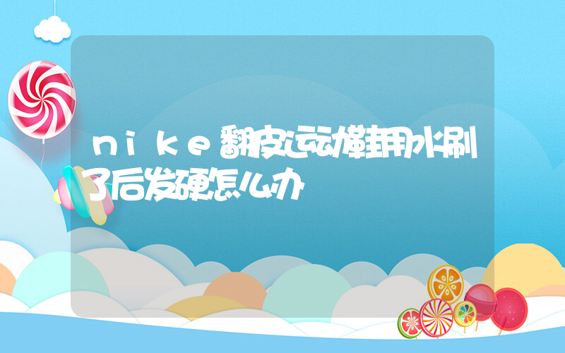 nike翻皮运动鞋用水刷了后发硬怎么办插图