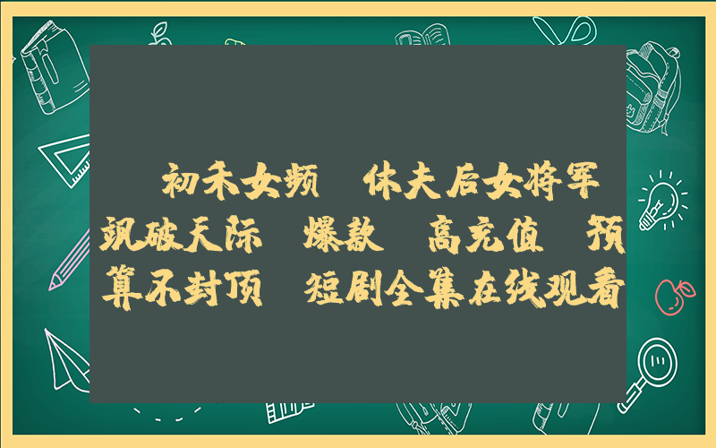 《初禾女频+休夫后女将军飒破天际+爆款，高充值，预算不封顶》短剧全集在线观看简介插图