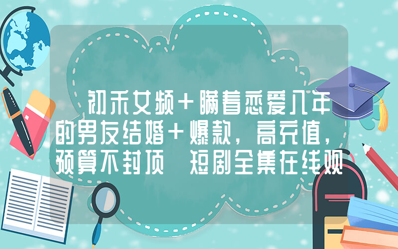 《初禾女频+瞒着恋爱八年的男友结婚+爆款,高充值,预算不封顶》短剧全集在线观看简介插图 《初禾女频+瞒着恋爱八年的男友结婚+爆款,高充值,预算不封顶》短剧全集在线观看简介插图