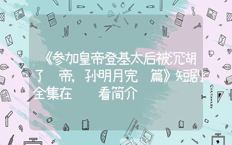 《参加皇帝登基太后被沉湖了龙帝,孙明月完结篇》短剧全集在线观看简介插图 《参加皇帝登基太后被沉湖了龙帝,孙明月完结篇》短剧全集在线观看简介插图