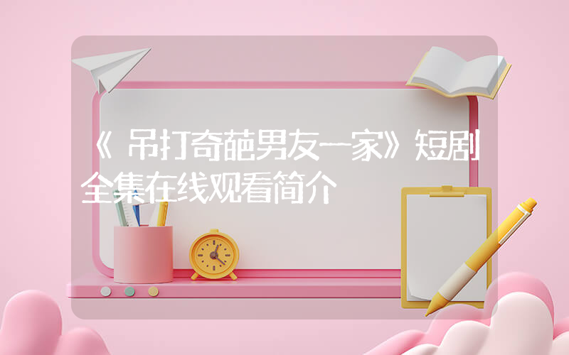 《吊打奇葩男友一家》短剧全集在线观看简介插图