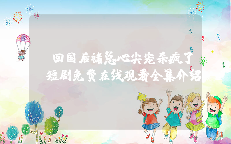 《回国后褚总心尖宠杀疯了》短剧免费在线观看全集介绍插图