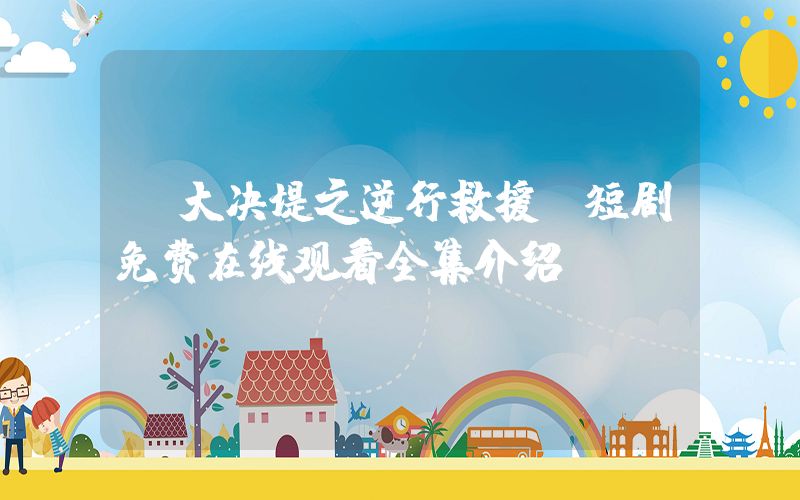 《大决堤之逆行救援》短剧免费在线观看全集介绍插图