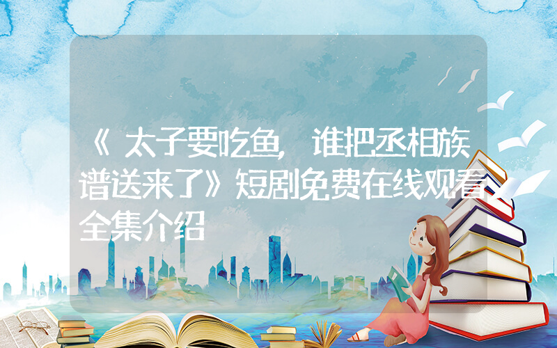 《太子要吃鱼,谁把丞相族谱送来了》短剧免费在线观看全集介绍插图 《太子要吃鱼,谁把丞相族谱送来了》短剧免费在线观看全集介绍插图