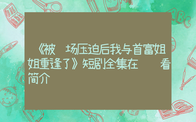 《被职场压迫后我与首富姐姐重逢了》短剧全集在线观看简介插图