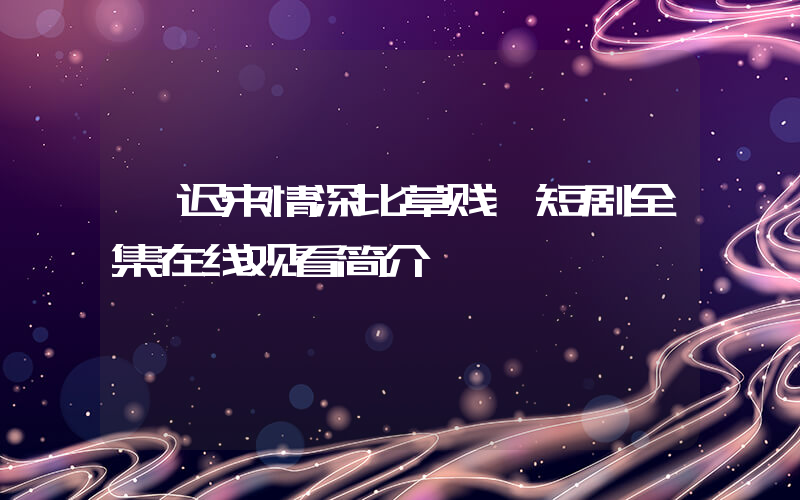 《迟来情深比草贱》短剧全集在线观看简介插图