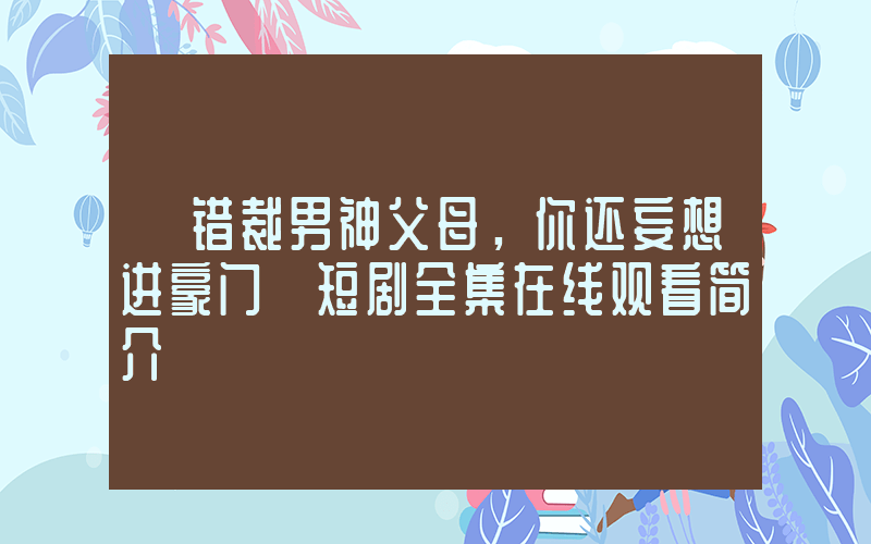 《错裁男神父母，你还妄想进豪门》短剧全集在线观看简介插图