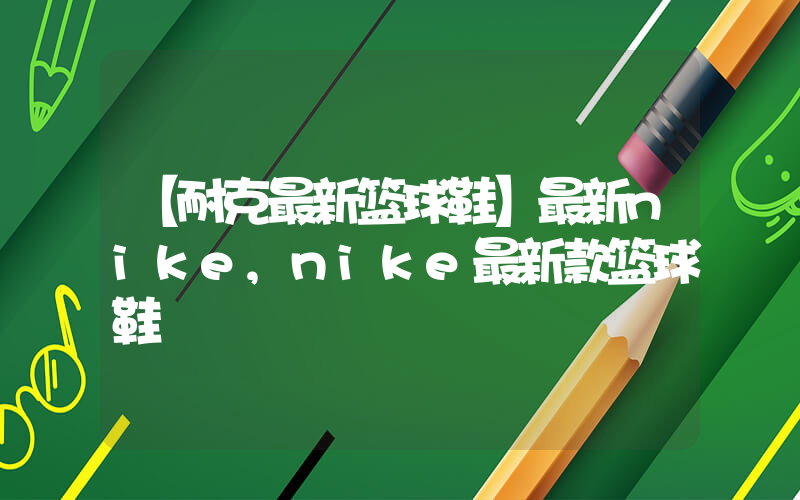 【耐克最新篮球鞋】最新nike,nike最新款篮球鞋插图