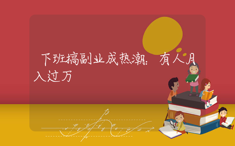 下班搞副业成热潮：有人月入过万插图