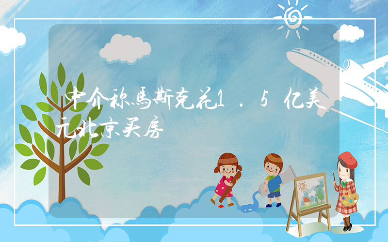 中介称马斯克花1.5亿美元北京买房插图