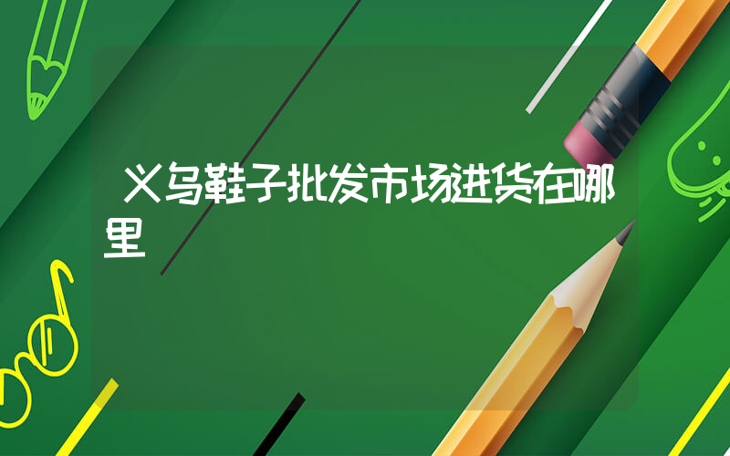 义乌鞋子批发市场进货在哪里插图