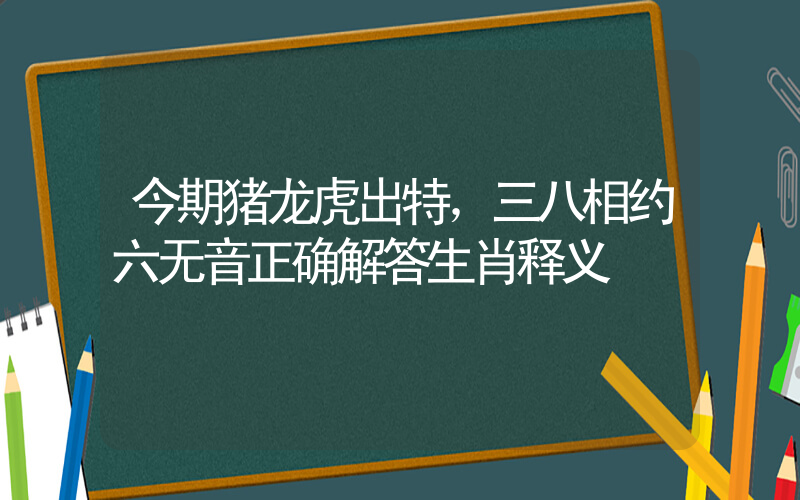 今期猪龙虎出特，三八相约六无音正确解答生肖释义插图