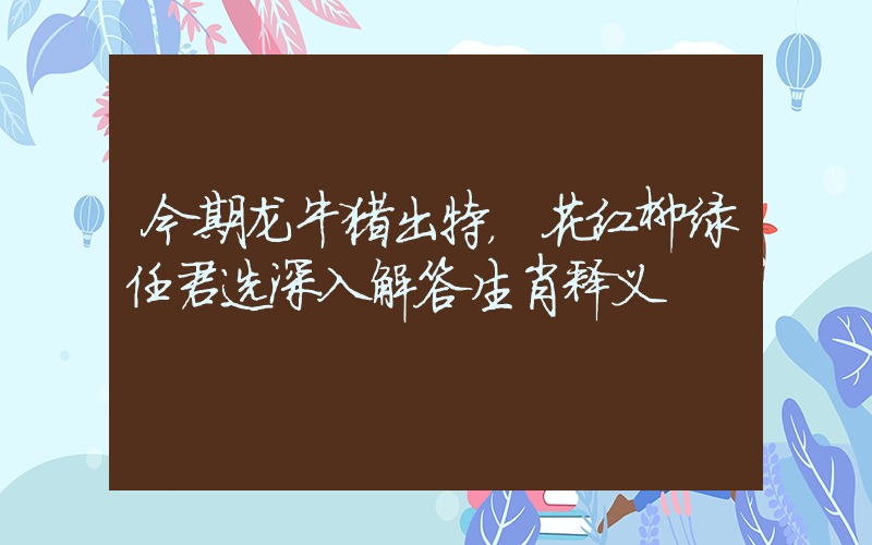 今期龙牛猪出特，花红柳绿任君选深入解答生肖释义插图