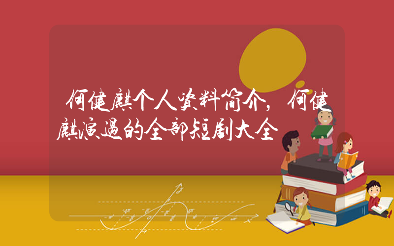 何健麒个人资料简介，何健麒演过的全部短剧大全插图