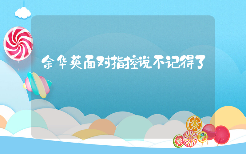 余华英面对指控说不记得了插图