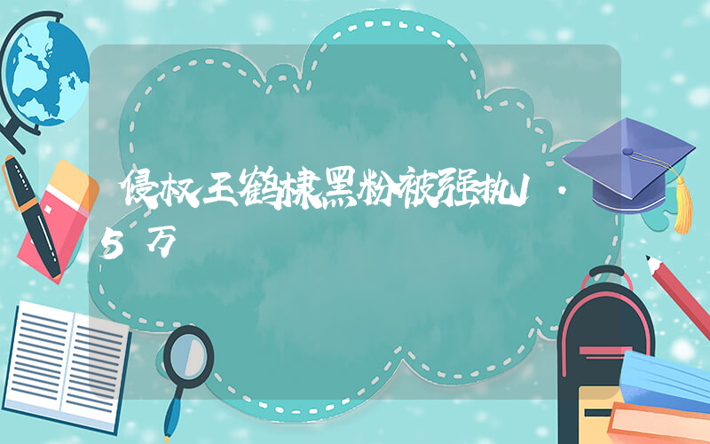 侵权王鹤棣黑粉被强执1.5万插图