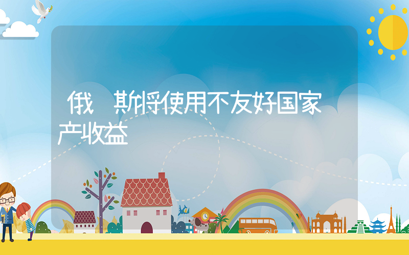 俄罗斯将使用不友好国家资产收益插图