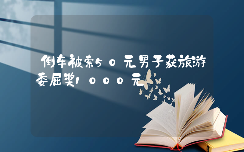 倒车被索50元男子获旅游委屈奖1000元插图