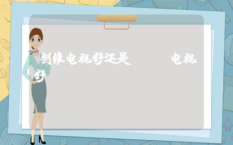 创维电视好还是tcl电视好插图