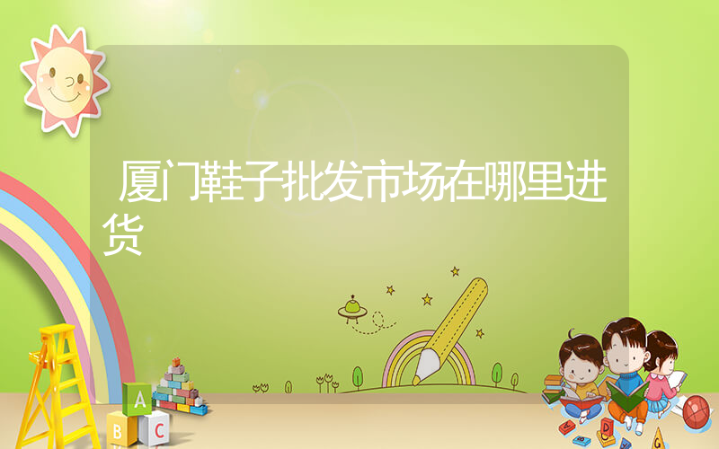 厦门鞋子批发市场在哪里进货插图
