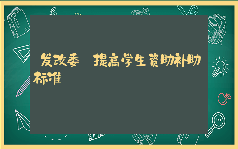 发改委:提高学生资助补助标准插图 发改委:提高学生资助补助标准插图