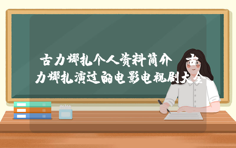 古力娜扎个人资料简介，古力娜扎演过的电影电视剧大全插图