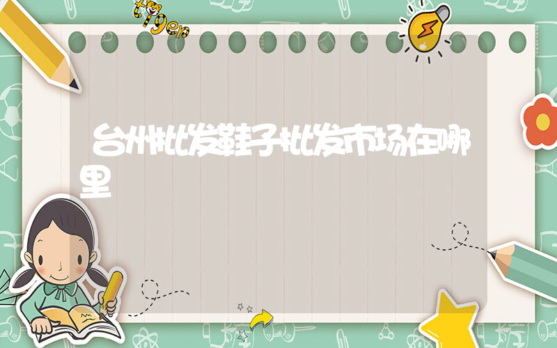 台州批发鞋子批发市场在哪里插图