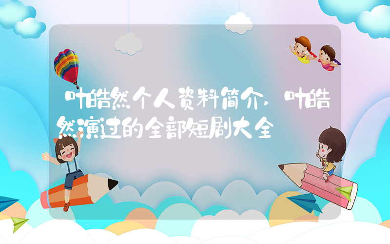 叶皓然个人资料简介,叶皓然演过的全部短剧大全插图 叶皓然个人资料简介,叶皓然演过的全部短剧大全插图