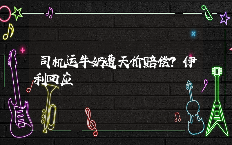 司机运牛奶遭天价赔偿？伊利回应插图