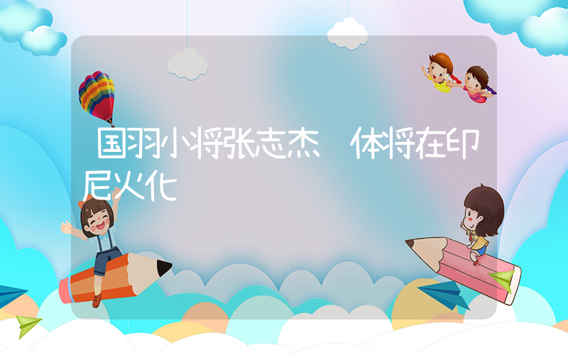 国羽小将张志杰遗体将在印尼火化插图