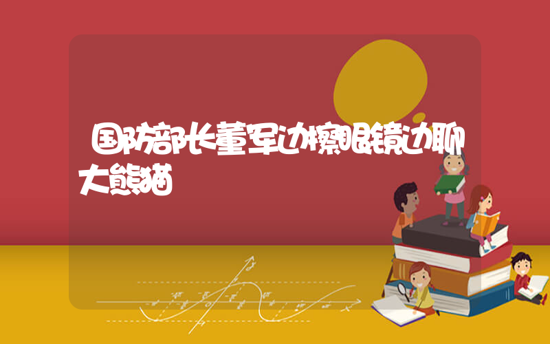 国防部长董军边擦眼镜边聊大熊猫插图