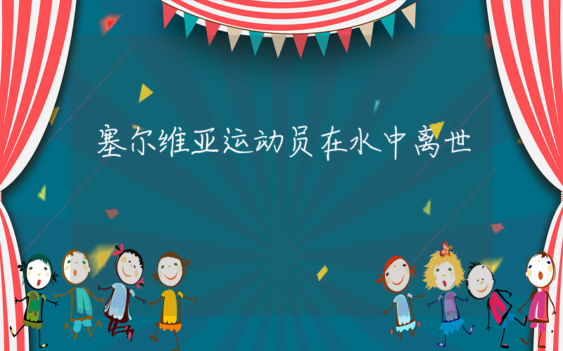 塞尔维亚运动员在水中离世插图 塞尔维亚运动员在水中离世插图