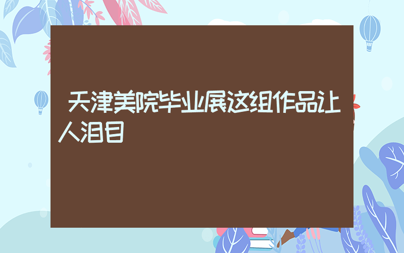 天津美院毕业展这组作品让人泪目插图