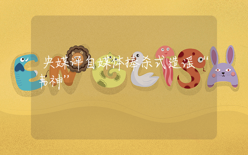 央媒评自媒体捧杀式造谣“韦神”插图