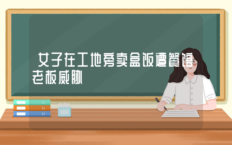 女子在工地旁卖盒饭遭餐馆老板威胁插图