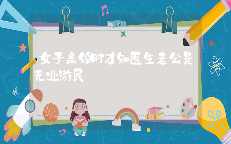 女子离婚时才知医生老公是无业游民插图