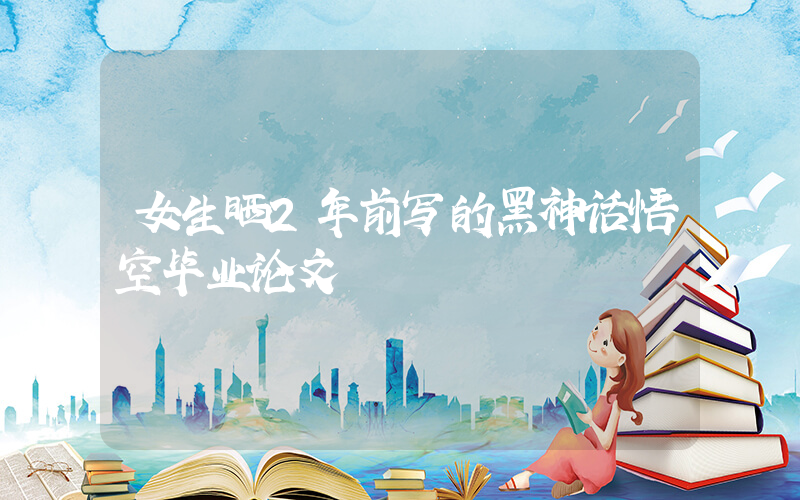 女生晒2年前写的黑神话悟空毕业论文插图