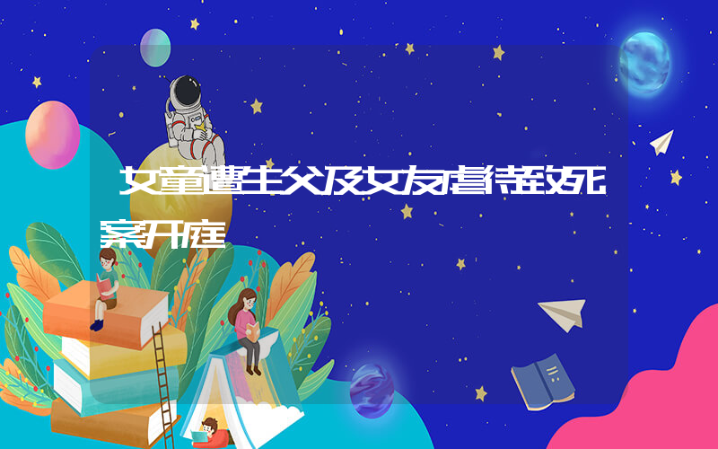 女童遭生父及女友虐待致死案开庭插图