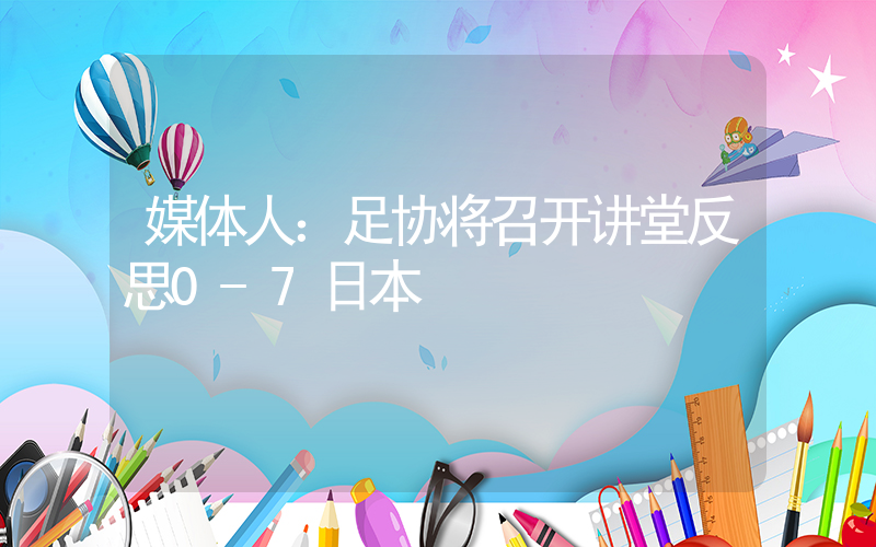 媒体人：足协将召开讲堂反思0-7日本插图