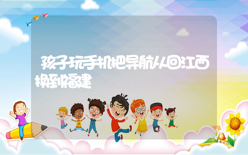 孩子玩手机把导航从回江西换到福建插图