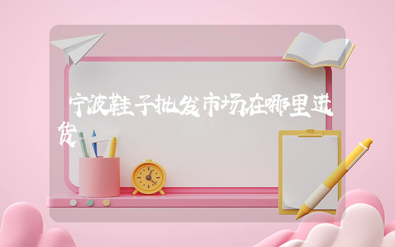 宁波鞋子批发市场在哪里进货插图