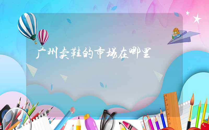广州卖鞋的市场在哪里插图