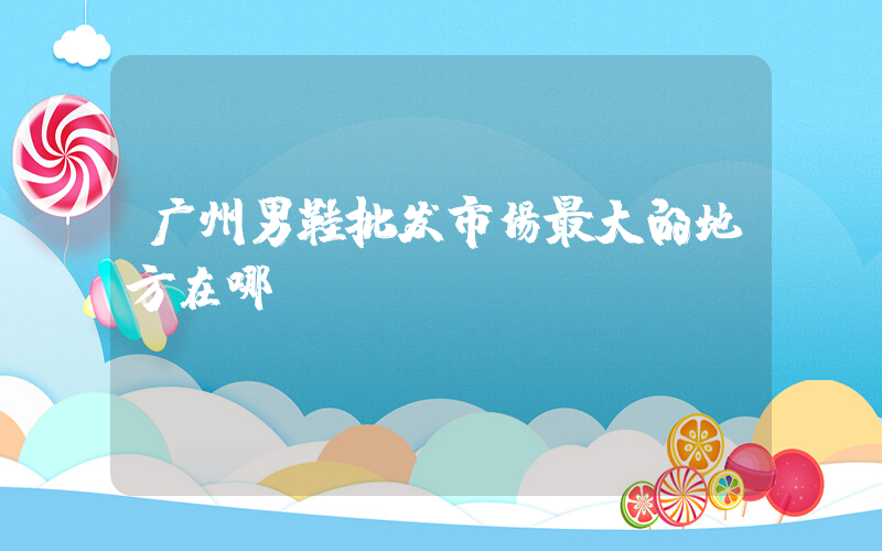广州男鞋批发市场最大的地方在哪插图