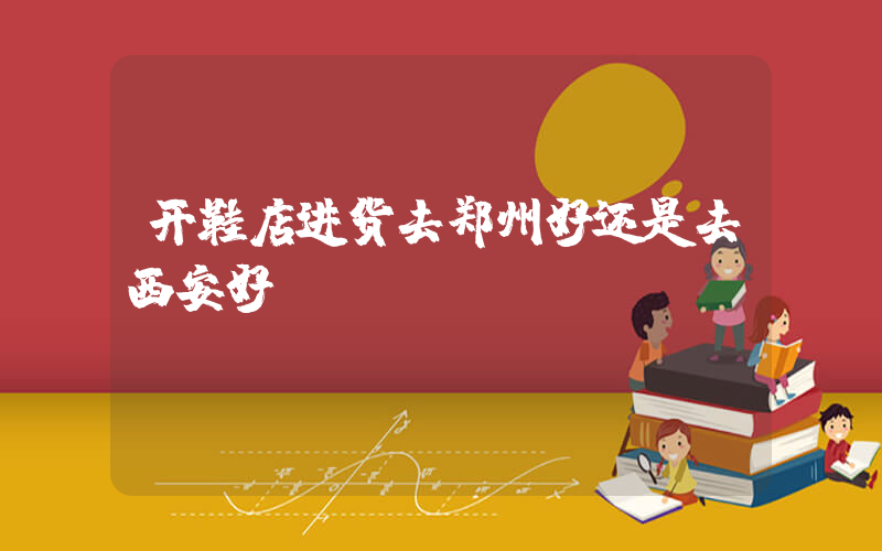 开鞋店进货去郑州好还是去西安好插图