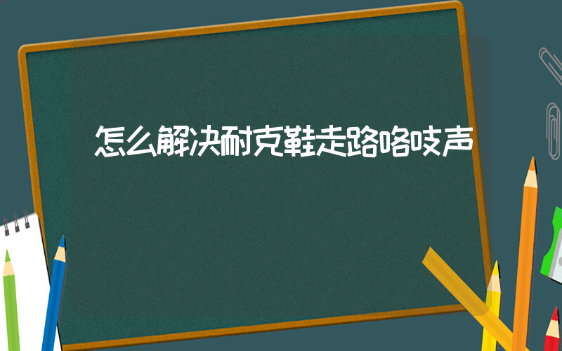 怎么解决耐克鞋走路咯吱声插图