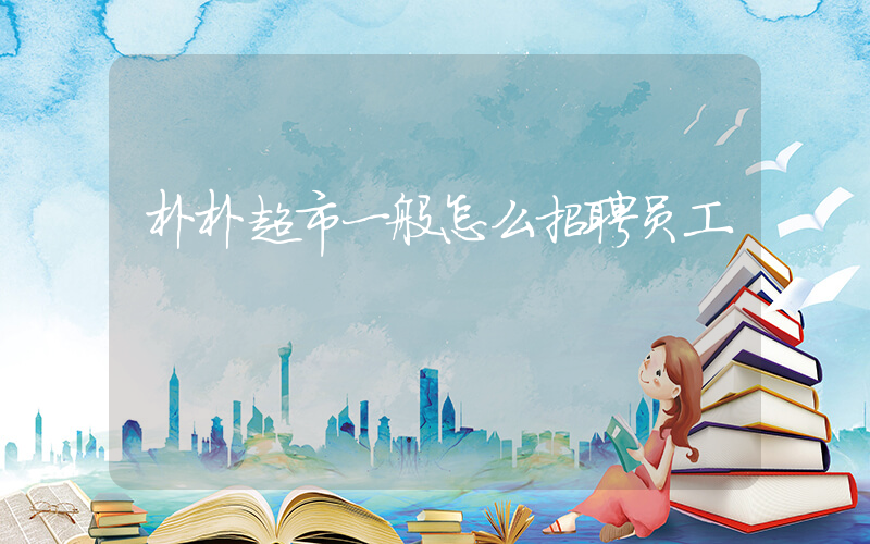 朴朴超市一般怎么招聘员工插图