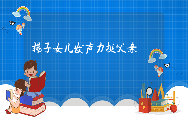 杨子女儿发声力挺父亲插图