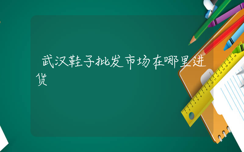 武汉鞋子批发市场在哪里进货插图